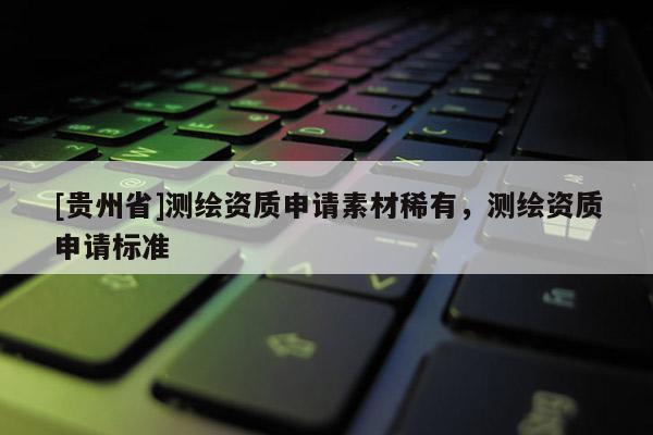 [貴州省]測繪資質(zhì)申請素材稀有，測繪資質(zhì)申請標(biāo)準(zhǔn)