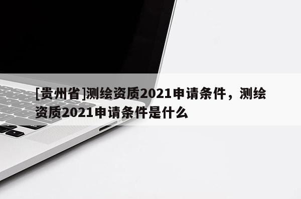 [貴州省]測繪資質(zhì)2021申請條件，測繪資質(zhì)2021申請條件是什么