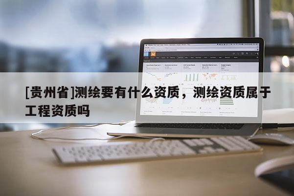 [貴州省]測繪要有什么資質(zhì)，測繪資質(zhì)屬于工程資質(zhì)嗎