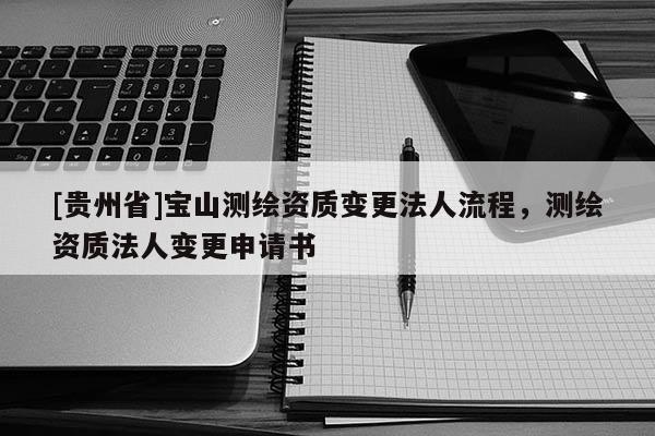 [貴州省]寶山測繪資質(zhì)變更法人流程，測繪資質(zhì)法人變更申請書