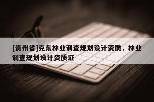 [貴州省]克東林業(yè)調(diào)查規(guī)劃設(shè)計(jì)資質(zhì)，林業(yè)調(diào)查規(guī)劃設(shè)計(jì)資質(zhì)證