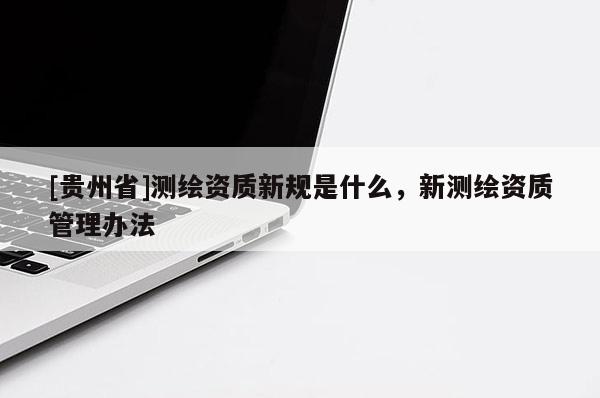 [貴州省]測繪資質(zhì)新規(guī)是什么，新測繪資質(zhì)管理辦法