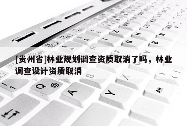[貴州省]林業(yè)規(guī)劃調(diào)查資質(zhì)取消了嗎，林業(yè)調(diào)查設(shè)計資質(zhì)取消