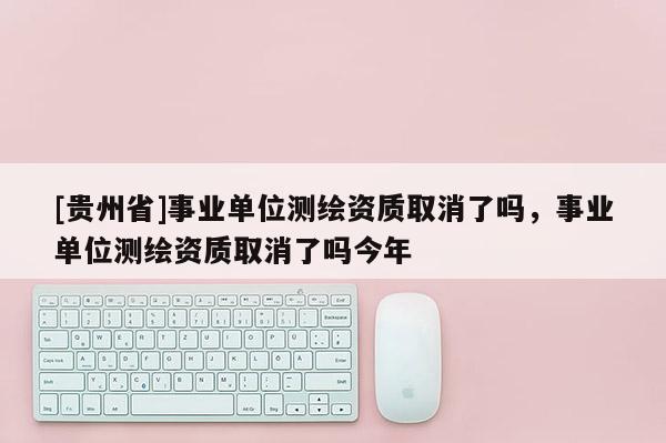 [貴州省]事業(yè)單位測(cè)繪資質(zhì)取消了嗎，事業(yè)單位測(cè)繪資質(zhì)取消了嗎今年