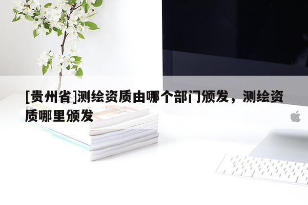 [貴州省]測(cè)繪資質(zhì)由哪個(gè)部門頒發(fā)，測(cè)繪資質(zhì)哪里頒發(fā)