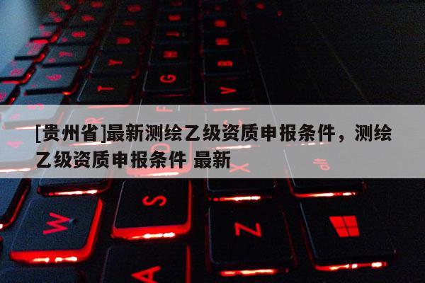[貴州省]最新測(cè)繪乙級(jí)資質(zhì)申報(bào)條件，測(cè)繪乙級(jí)資質(zhì)申報(bào)條件 最新