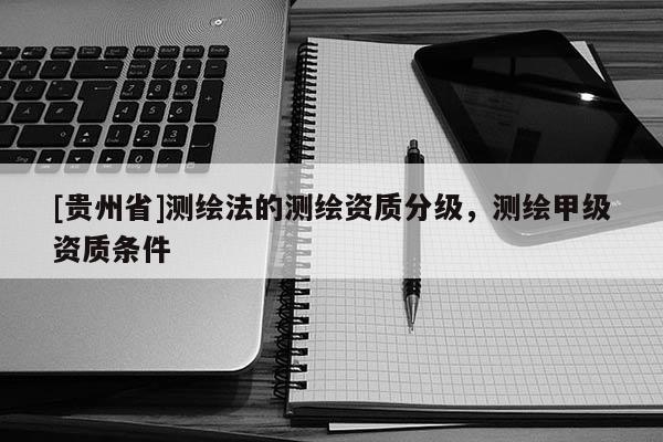 [貴州省]測(cè)繪法的測(cè)繪資質(zhì)分級(jí)，測(cè)繪甲級(jí)資質(zhì)條件