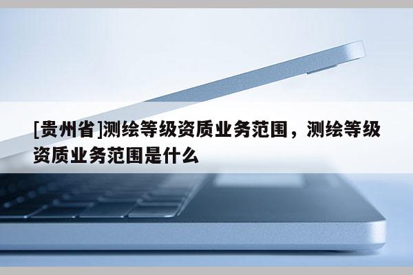 [貴州省]測(cè)繪等級(jí)資質(zhì)業(yè)務(wù)范圍，測(cè)繪等級(jí)資質(zhì)業(yè)務(wù)范圍是什么