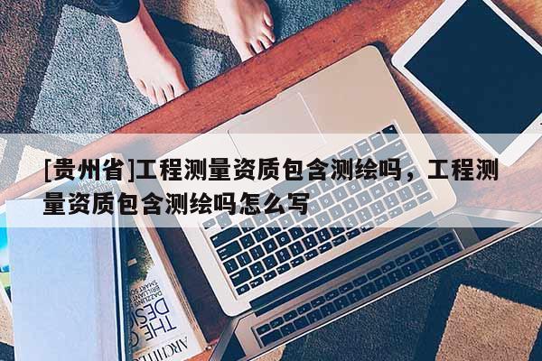 [貴州省]工程測(cè)量資質(zhì)包含測(cè)繪嗎，工程測(cè)量資質(zhì)包含測(cè)繪嗎怎么寫