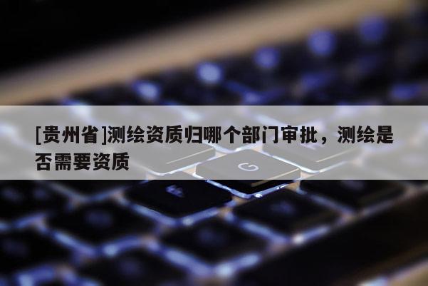 [貴州省]測繪資質(zhì)歸哪個(gè)部門審批，測繪是否需要資質(zhì)