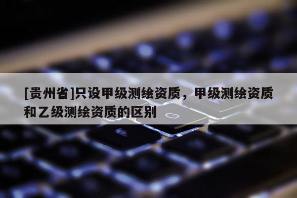 [貴州省]只設(shè)甲級測繪資質(zhì)，甲級測繪資質(zhì)和乙級測繪資質(zhì)的區(qū)別