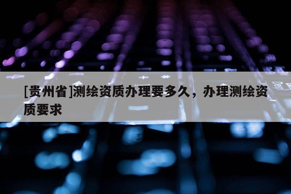 [貴州省]測繪資質(zhì)辦理要多久，辦理測繪資質(zhì)要求