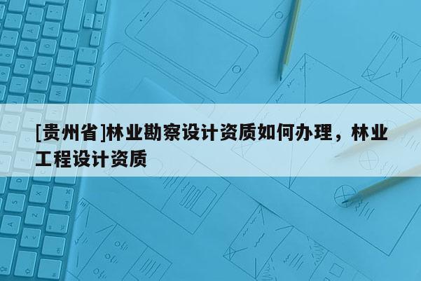 [貴州省]林業(yè)勘察設(shè)計資質(zhì)如何辦理，林業(yè)工程設(shè)計資質(zhì)