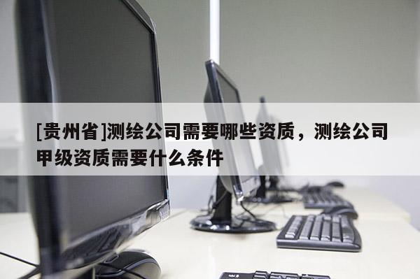 [貴州省]測(cè)繪公司需要哪些資質(zhì)，測(cè)繪公司甲級(jí)資質(zhì)需要什么條件