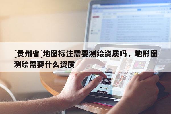 [貴州省]地圖標(biāo)注需要測繪資質(zhì)嗎，地形圖測繪需要什么資質(zhì)