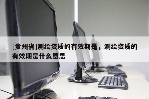 [貴州省]測繪資質(zhì)的有效期是，測繪資質(zhì)的有效期是什么意思