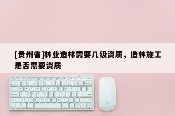 [貴州省]林業(yè)造林需要幾級資質(zhì)，造林施工是否需要資質(zhì)