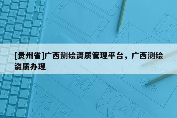 [貴州省]廣西測(cè)繪資質(zhì)管理平臺(tái)，廣西測(cè)繪資質(zhì)辦理