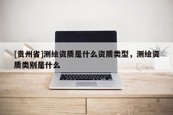[貴州省]測繪資質(zhì)是什么資質(zhì)類型，測繪資質(zhì)類別是什么