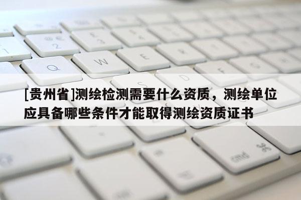 [貴州省]測(cè)繪檢測(cè)需要什么資質(zhì)，測(cè)繪單位應(yīng)具備哪些條件才能取得測(cè)繪資質(zhì)證書