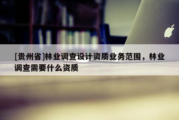 [貴州省]林業(yè)調(diào)查設(shè)計資質(zhì)業(yè)務(wù)范圍，林業(yè)調(diào)查需要什么資質(zhì)