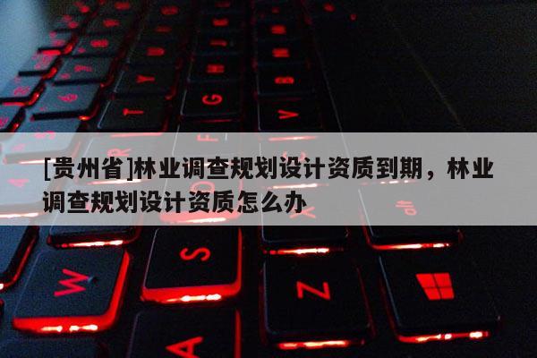 [貴州省]林業(yè)調(diào)查規(guī)劃設(shè)計(jì)資質(zhì)到期，林業(yè)調(diào)查規(guī)劃設(shè)計(jì)資質(zhì)怎么辦