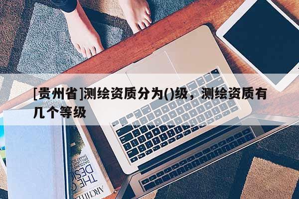 [貴州省]測繪資質分為()級，測繪資質有幾個等級