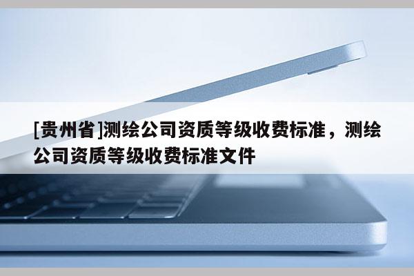 [貴州省]測繪公司資質(zhì)等級收費(fèi)標(biāo)準(zhǔn)，測繪公司資質(zhì)等級收費(fèi)標(biāo)準(zhǔn)文件