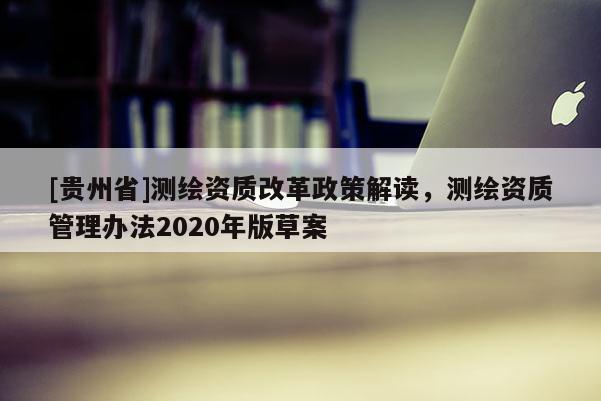 [貴州省]測繪資質(zhì)改革政策解讀，測繪資質(zhì)管理辦法2020年版草案