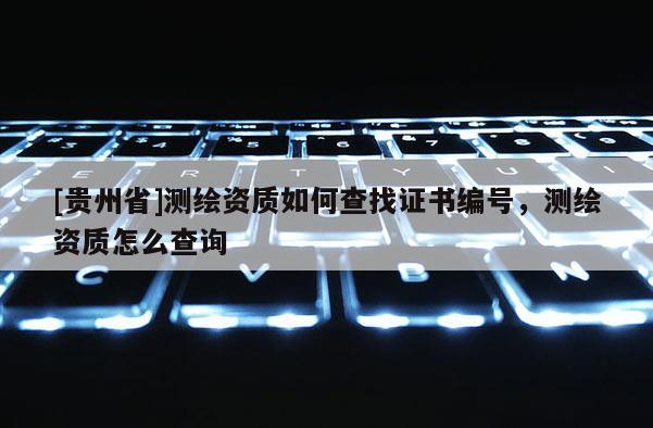 [貴州省]測繪資質(zhì)如何查找證書編號，測繪資質(zhì)怎么查詢