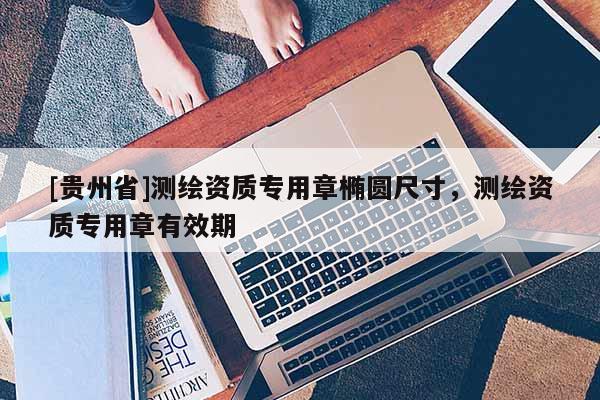 [貴州省]測繪資質(zhì)專用章橢圓尺寸，測繪資質(zhì)專用章有效期
