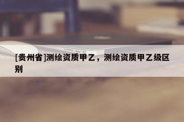 [貴州省]測繪資質(zhì)甲乙，測繪資質(zhì)甲乙級區(qū)別