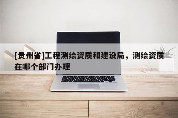 [貴州省]工程測繪資質和建設局，測繪資質在哪個部門辦理