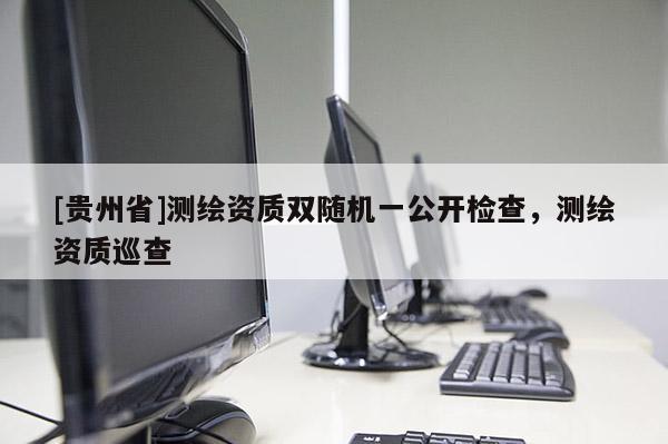 [貴州省]測繪資質(zhì)雙隨機一公開檢查，測繪資質(zhì)巡查