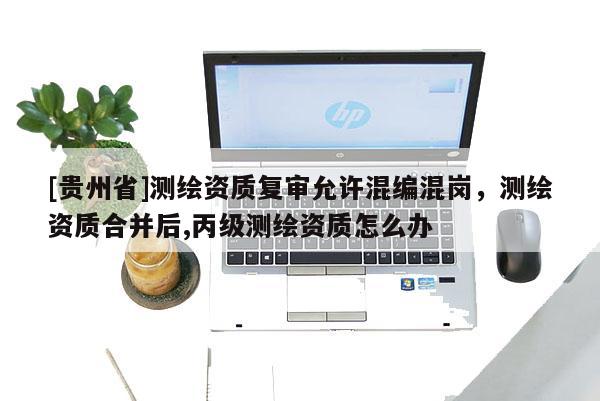 [貴州省]測(cè)繪資質(zhì)復(fù)審允許混編混崗，測(cè)繪資質(zhì)合并后,丙級(jí)測(cè)繪資質(zhì)怎么辦
