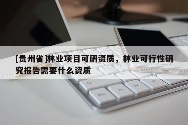 [貴州省]林業(yè)項目可研資質(zhì)，林業(yè)可行性研究報告需要什么資質(zhì)