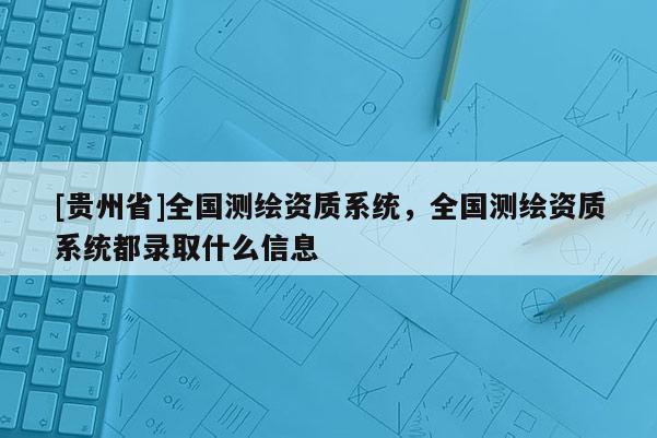 [貴州省]全國測繪資質(zhì)系統(tǒng)，全國測繪資質(zhì)系統(tǒng)都錄取什么信息