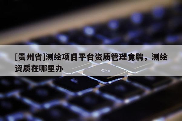 [貴州省]測(cè)繪項(xiàng)目平臺(tái)資質(zhì)管理竟聘，測(cè)繪資質(zhì)在哪里辦