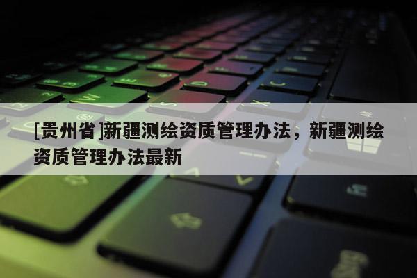 [貴州省]新疆測繪資質(zhì)管理辦法，新疆測繪資質(zhì)管理辦法最新