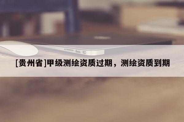 [貴州省]甲級(jí)測(cè)繪資質(zhì)過期，測(cè)繪資質(zhì)到期