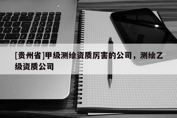 [貴州省]甲級測繪資質(zhì)厲害的公司，測繪乙級資質(zhì)公司