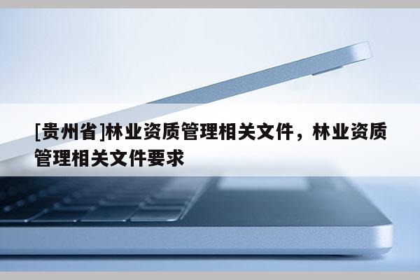 [貴州省]林業(yè)資質(zhì)管理相關(guān)文件，林業(yè)資質(zhì)管理相關(guān)文件要求