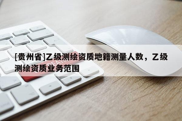 [貴州省]乙級測繪資質(zhì)地籍測量人數(shù)，乙級測繪資質(zhì)業(yè)務(wù)范圍