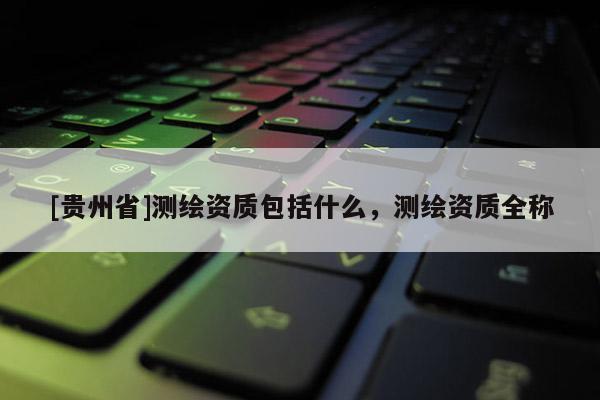 [貴州省]測繪資質(zhì)包括什么，測繪資質(zhì)全稱