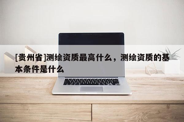 [貴州省]測繪資質(zhì)最高什么，測繪資質(zhì)的基本條件是什么