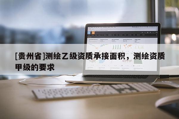[貴州省]測繪乙級資質(zhì)承接面積，測繪資質(zhì)甲級的要求