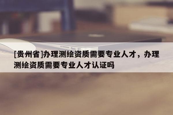 [貴州省]辦理測繪資質需要專業(yè)人才，辦理測繪資質需要專業(yè)人才認證嗎