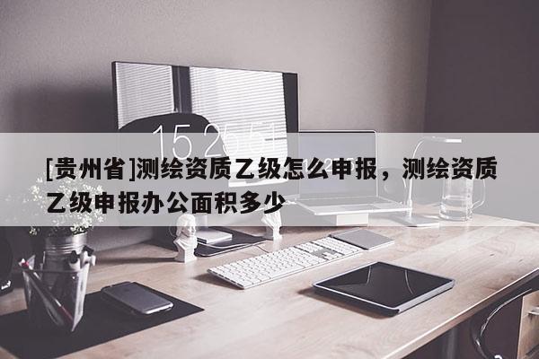 [貴州省]測繪資質(zhì)乙級怎么申報，測繪資質(zhì)乙級申報辦公面積多少