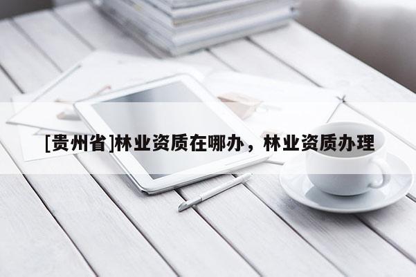 [貴州省]林業(yè)資質(zhì)在哪辦，林業(yè)資質(zhì)辦理
