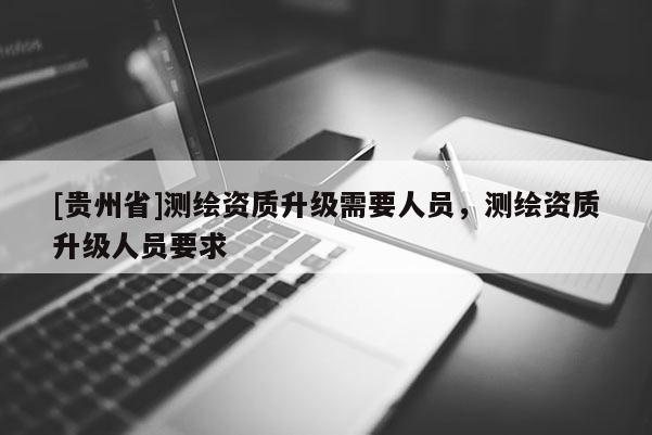 [貴州省]測(cè)繪資質(zhì)升級(jí)需要人員，測(cè)繪資質(zhì)升級(jí)人員要求